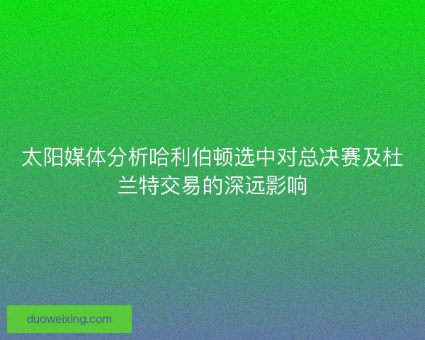 太阳媒体分析哈利伯顿选中对总决赛及杜兰特交易的深远影响