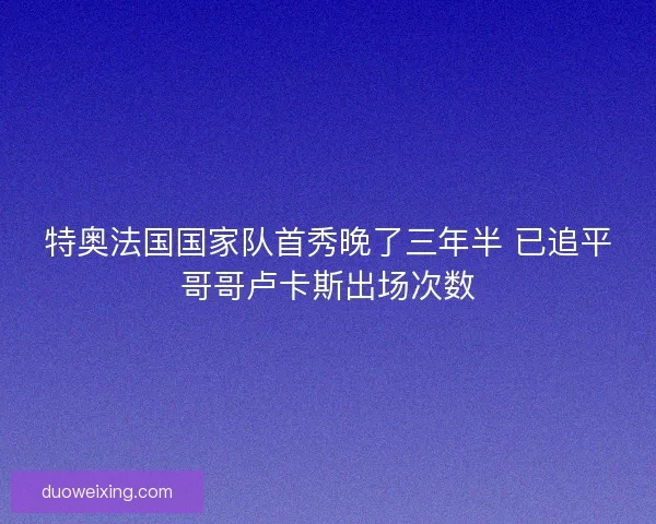 特奥法国国家队首秀晚了三年半 已追平哥哥卢卡斯出场次数