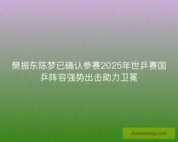 樊振东陈梦已确认参赛2025年世乒赛国乒阵容强势出击助力卫冕