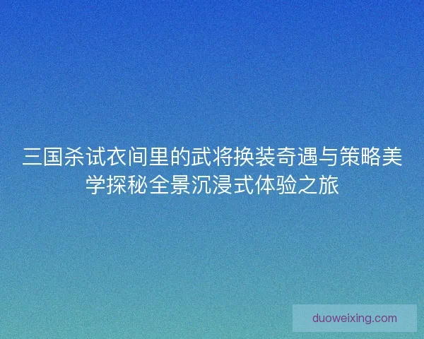 三国杀试衣间里的武将换装奇遇与策略美学探秘全景沉浸式体验之旅