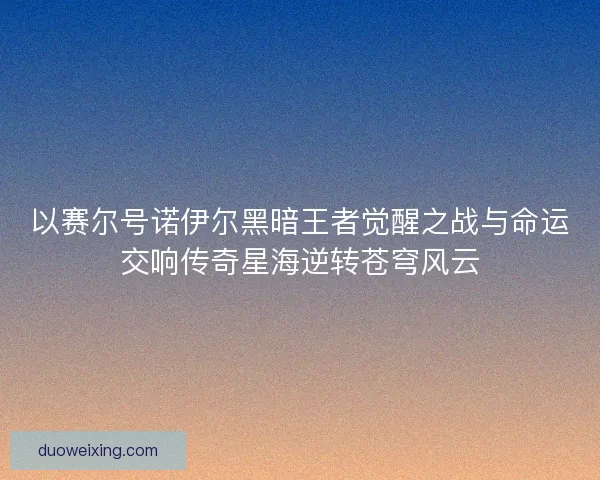 以赛尔号诺伊尔黑暗王者觉醒之战与命运交响传奇星海逆转苍穹风云